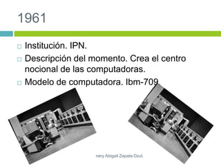 1961
 Institución. IPN.
 Descripción del momento. Crea el centro
nocional de las computadoras.
 Modelo de computadora. Ibm-709.
nery Abigail Zapata Dzul.
 