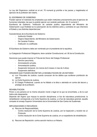 La Ley del Organismo Judicial en el art. 70 numeral g) prohíbe a los jueces y magistrados el
ejercicio de la profesión del notario.
EL ESCRIBANO DE GOBIERNO:
Pueden ejercer el notariado los empleados que están instituidos precisamente para el ejercicio de
funciones notariales, las que no podrán ejercer con carácter particular. Art. 6 numeral 3.
Escribanía de Gobierno: “Institución de carácter publico dependiente del Ministerio de
Gobernación cuya finalidad es la autorización de los distintos actos y contratos en que interviene
el Estado y sus distintas dependencias.”
Características de la Escribanía de Gobierno:
- Institución Estatal.
- Órgano Dependiente, del Ministerio de Gobernación,
- De Carácter Publico.
- Institución no codificada.
El Escribano de Gobierno debe ser nombrado por el presidente de la republica.
La Colegiación Profesional Obligatoria, tiene carácter Constitucional, art. 90 de la Constitución.
Sanciones que puede imponer el Tribunal de Honor del Colegio Profesional:
- Sancion pecuniaria,
- Amonestación privada,
- Amonestación publica,
- Suspensión temporal, (no menos de 6 meses ni mas de 2 años)
- Suspensión definitiva.
ORGANOS QUE PUEDEN DECRETAR LA INHABILITACION DE UN NOTARIO:
a) Los Tribunales de Justicia, cuando conozcan de los delitos que conllevan prohibición de
ejercer.
b) La Corte Suprema de Justicia,
c) El Colegio Profesional, cuando se ha faltado a la ética o atentado en contra del decoro y
prestigio de la profesión.
REHABILITACION:
Poner a una persona en la misma situación moral o legal en la que se encontraba, y de la cual
había sido desposeída.
Depende del órgano que impuso la sanción disciplinaria; si fue de naturaleza jurisdiccional, la
rehabilitación corresponde a la Corte Suprema de Justicia, y si fue de naturaleza gremial, aquella
compete al consejo Superior Universitario de la Universidad de San Carlos de Guatemala.
IMPUGNACIONES O RECURSOS:
a) Recurso de Responsabilidad,
- Contra resolución de la Corte Suprema de Justicia, por la inspección y revisión de un
Protocolo.
- Contra resolución de la Corte Suprema de Justicia, en un expediente de rehabilitación.
b) Recurso de Reposición; contra sanción hecha a un Notario.
 