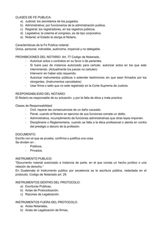 CLASES DE FE PUBLICA:
a) Judicial; los secretarios de los juzgados.
b) Administrativa; por funcionarios de la administración publica.
c) Registral; los registradores, en los registros públicos.
d) Legislativa; la ostenta el congreso, es de tipo corporativo.
e) Notarial; el Estado la otorga al Notario.
Características de la Fe Publica notarial:
Única, personal, indivisible, autónoma, imparcial y no delegable.
PROHIBICIONES DEL NOTARIO: Art. 77 Codigo de Notariado.
- Autorizar actos o contratos en su favor o de parientes.
- Si fuere juez de instancia autorizado para cartular, autorizar actos en los que este
interviniendo. (Actualmente los jueces no cartulan)
- Intervenir sin haber sido requerido.
- Autorizar instrumentos públicos o extender testimonios sin que sean firmados por los
otorgantes. (Instrumentos cancelados)
- Usar firma o sello que no este registrado en la Corte Suprema de Justicia.
RESPONSABILIDAD DEL NOTARIO:
El Notario es responsable de su actuación, y por la falta de ética y mala practica.
Clases de Responsabilidad:
- Civil, reparar las consecuencias de un daño causado.
- Penal, cuando el Notario en ejercicio de sus funciones comete un delito.
- Administrativa, incumplimiento de funciones administrativas que otras leyes imponen.
- Disciplinaria o Reglamentaria, cuando se falta a la ética profesional o atenta en contra
del prestigio o decoro de la profesión.
DOCUMENTO:
Escrito con el que se prueba, confirma o justifica una cosa.
Se dividen en :
- Públicos,
- Privados.
INSTRUMENTO PUBLICO:
“Documento notarial autorizado a instancia de parte, en el que consta un hecho jurídico o una
relación de derecho.”
En Guatemala el Instrumento publico por excelencia es la escritura pública, redactada en el
protocolo. Codigo de Notariado art. 29.
INSTRUMENTOS DENTRO DEL PROTOCOLO:
a) Escrituras Publicas,
b) Actas de Protocolización,
c) Razones de Legalización.
INSTRUMENTOS FUERA DEL PROTOCOLO:
a) Actas Notariales,
b) Actas de Legalización de firmas,
 