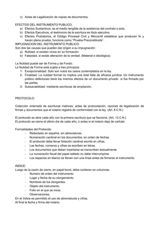 c) Actas de Legalización de copias de documentos.
EFECTOS DEL INSTRUMENTO PUBLICO:
a) Efectos Sustantivos, es el medio tangible de la existencia del contrato o acto.
b) Efectos Ejecutivos, el testimonio de la escritura es titulo ejecutivo.
c) Efectos Probatorios, el Código Procesal Civil y Mercantil establece que producen fe y
hacen plena prueba, funciona como “Prueba Preconstituida”.
IMPUGNACION DEL INSTRUMENTO PUBLICO:
Son dos las causas que pueden dar origen a su impugnación:
a) Nulidad; si existen vicios en su formación.
b) Falsedad, si existe alteración de la verdad. (Material e ideológica)
La Nulidad puede ser de Forma y de Fondo.
La Nulidad de Forma está sujeta a tres principios:
1- Excepcionalidad: Solo son nulos los casos contemplados en la ley.
2- Finalidad: La nulidad formal no implica una total falta de eficacia jurídica. Un instrumento
público defectuoso tiene los mismos efectos de un documento privado si fue firmado por
las partes.
3- Subsanabilidad: mediante escrituras de ampliación.
PROTOCOLO:
Colección ordenada de escrituras matrices, actas de protocolación, razones de legalización de
firmas y documentos que el notario registra de conformidad con la ley. (Art. 8 C.N.)
El protocolo se abre cada año con la primera escritura que se facciona. (Art. 12 C.N.)
El protocolo se cierra el último día de cada año, o antes si el notario deja de cartular.
Formalidades del Protocolo:
- Redactado en español, sin abreviaturas.
- Numeración cardinal en los documentos, en orden de fechas.
- El protocolo debe llevar foliación cardinal escrita en cifras.
- Las fechas, números y cifras se escriben en letras.
- Los documentos que deban insertarse se transcriben textualmente.
- La numeración fiscal del papel sellado no debe interrumpirse.
- Los espacios en blanco se llenan con una línea antes de firmarse el instrumento.
INDICE:
Luego de la razón de cierre, en papel bond, debe contener en columnas.
- Numero de orden del instrumento
- Lugar y fecha de su otorgamiento
- Nombres de los otorgantes.
- Objeto del instrumento.
- Folio en el que se inicia.
- Observaciones.
En el índice es permitido el uso de abreviaturas y cifras.
Al final la fecha y firma del notario.
 