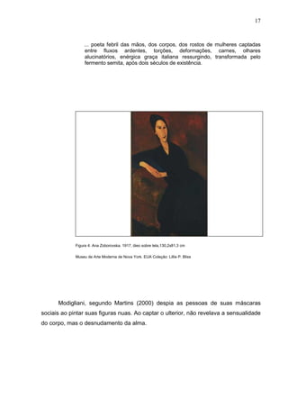 17
... poeta febril das mãos, dos corpos, dos rostos de mulheres captadas
entre fluxos ardentes, torções, deformações, carnes, olhares
alucinatórios, enérgica graça italiana ressurgindo, transformada pelo
fermento semita, após dois séculos de existência.
Figura 4: Ana Zoborovska. 1917, óleo sobre tela,130,2x81,3 cm
Museu de Arte Moderna de Nova York. EUA Coleção: Lillie P. Bliss
Modigliani, segundo Martins (2000) despia as pessoas de suas máscaras
sociais ao pintar suas figuras nuas. Ao captar o ulterior, não revelava a sensualidade
do corpo, mas o desnudamento da alma.
 
