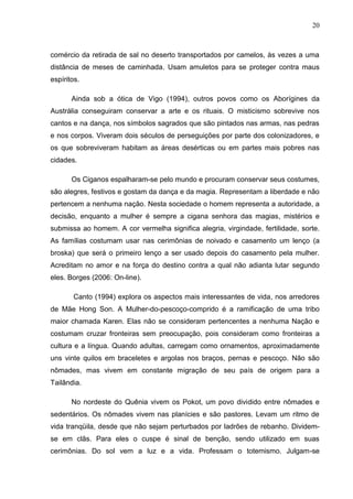 20
comércio da retirada de sal no deserto transportados por camelos, às vezes a uma
distância de meses de caminhada. Usam amuletos para se proteger contra maus
espíritos.
Ainda sob a ótica de Vigo (1994), outros povos como os Aborígines da
Austrália conseguiram conservar a arte e os rituais. O misticismo sobrevive nos
cantos e na dança, nos símbolos sagrados que são pintados nas armas, nas pedras
e nos corpos. Viveram dois séculos de perseguições por parte dos colonizadores, e
os que sobreviveram habitam as áreas desérticas ou em partes mais pobres nas
cidades.
Os Ciganos espalharam-se pelo mundo e procuram conservar seus costumes,
são alegres, festivos e gostam da dança e da magia. Representam a liberdade e não
pertencem a nenhuma nação. Nesta sociedade o homem representa a autoridade, a
decisão, enquanto a mulher é sempre a cigana senhora das magias, mistérios e
submissa ao homem. A cor vermelha significa alegria, virgindade, fertilidade, sorte.
As famílias costumam usar nas cerimônias de noivado e casamento um lenço (a
broska) que será o primeiro lenço a ser usado depois do casamento pela mulher.
Acreditam no amor e na força do destino contra a qual não adianta lutar segundo
eles. Borges (2006: On-line).
Canto (1994) explora os aspectos mais interessantes de vida, nos arredores
de Mãe Hong Son. A Mulher-do-pescoço-comprido é a ramificação de uma tribo
maior chamada Karen. Elas não se consideram pertencentes a nenhuma Nação e
costumam cruzar fronteiras sem preocupação, pois consideram como fronteiras a
cultura e a língua. Quando adultas, carregam como ornamentos, aproximadamente
uns vinte quilos em braceletes e argolas nos braços, pernas e pescoço. Não são
nômades, mas vivem em constante migração de seu país de origem para a
Tailândia.
No nordeste do Quênia vivem os Pokot, um povo dividido entre nômades e
sedentários. Os nômades vivem nas planícies e são pastores. Levam um ritmo de
vida tranqüila, desde que não sejam perturbados por ladrões de rebanho. Dividem-
se em clãs. Para eles o cuspe é sinal de benção, sendo utilizado em suas
cerimônias. Do sol vem a luz e a vida. Professam o totemismo. Julgam-se
 