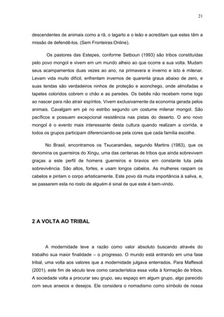 21
descendentes de animais como a rã, o lagarto e o leão e acreditam que estes têm a
missão de defendê-los. (Sem Fronteiras:Online).
Os pastores das Estepes, conforme Setboun (1993) são tribos constituídas
pelo povo mongol e vivem em um mundo alheio ao que ocorre a sua volta. Mudam
seus acampamentos duas vezes ao ano, na primavera e inverno e isto é milenar.
Levam vida muito difícil, enfrentam invernos de quarenta graus abaixo de zero, e
suas tendas são verdadeiros ninhos de proteção e aconchego, onde almofadas e
tapetes coloridos cobrem o chão e as paredes. Os bebês não recebem nome logo
ao nascer para não atrair espíritos. Vivem exclusivamente da economia gerada pelos
animais. Cavalgam em pé no estribo segundo um costume milenar mongol. São
pacíficos e possuem excepcional resistência nas pistas do deserto. O ano novo
mongol é o evento mais interessante desta cultura quando realizam a corrida, e
todos os grupos participam diferenciando-se pela cores que cada família escolhe.
No Brasil, encontramos os Txucaramães, segundo Martins (1983), que os
denomina os guerreiros do Xingu, uma das centenas de tribos que ainda sobrevivem
graças a este perfil de homens guerreiros e bravios em constante luta pela
sobrevivência. São altos, fortes, e usam longos cabelos. As mulheres raspam os
cabelos e pintam o corpo artisticamente. Este povo dá muita importância à saliva, e,
se passarem esta no rosto de alguém é sinal de que este é bem-vindo.
2 A VOLTA AO TRIBAL
A modernidade teve a razão como valor absoluto buscando através do
trabalho sua maior finalidade – o progresso. O mundo está entrando em uma fase
tribal, uma volta aos valores que a modernidade julgava enterrados. Para Maffesoli
(2001), este fim de século teve como característica essa volta à formação de tribos.
A sociedade volta a procurar seu grupo, seu espaço em algum grupo, algo parecido
com seus anseios e desejos. Ele considera o nomadismo como símbolo de nossa
 