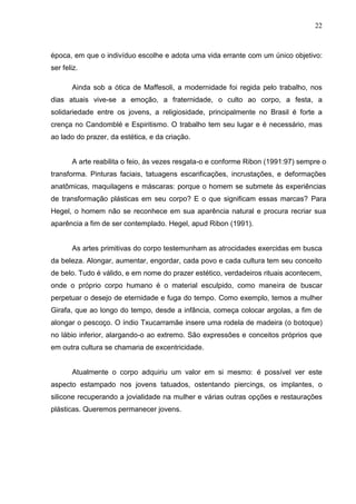 22
época, em que o indivíduo escolhe e adota uma vida errante com um único objetivo:
ser feliz.
Ainda sob a ótica de Maffesoli, a modernidade foi regida pelo trabalho, nos
dias atuais vive-se a emoção, a fraternidade, o culto ao corpo, a festa, a
solidariedade entre os jovens, a religiosidade, principalmente no Brasil é forte a
crença no Candomblé e Espiritismo. O trabalho tem seu lugar e é necessário, mas
ao lado do prazer, da estética, e da criação.
A arte reabilita o feio, às vezes resgata-o e conforme Ribon (1991:97) sempre o
transforma. Pinturas faciais, tatuagens escarificações, incrustações, e deformações
anatômicas, maquilagens e máscaras: porque o homem se submete às experiências
de transformação plásticas em seu corpo? E o que significam essas marcas? Para
Hegel, o homem não se reconhece em sua aparência natural e procura recriar sua
aparência a fim de ser contemplado. Hegel, apud Ribon (1991).
As artes primitivas do corpo testemunham as atrocidades exercidas em busca
da beleza. Alongar, aumentar, engordar, cada povo e cada cultura tem seu conceito
de belo. Tudo é válido, e em nome do prazer estético, verdadeiros rituais acontecem,
onde o próprio corpo humano é o material esculpido, como maneira de buscar
perpetuar o desejo de eternidade e fuga do tempo. Como exemplo, temos a mulher
Girafa, que ao longo do tempo, desde a infância, começa colocar argolas, a fim de
alongar o pescoço. O índio Txucarramãe insere uma rodela de madeira (o botoque)
no lábio inferior, alargando-o ao extremo. São expressões e conceitos próprios que
em outra cultura se chamaria de excentricidade.
Atualmente o corpo adquiriu um valor em si mesmo: é possível ver este
aspecto estampado nos jovens tatuados, ostentando piercings, os implantes, o
silicone recuperando a jovialidade na mulher e várias outras opções e restaurações
plásticas. Queremos permanecer jovens.
 