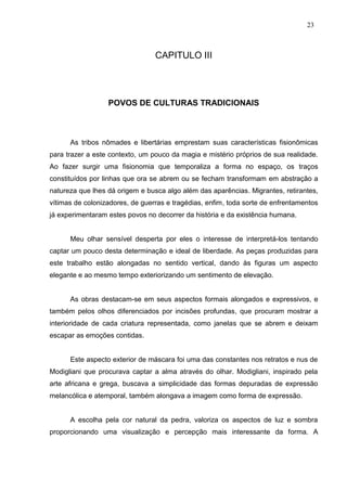 23
CAPITULO III
POVOS DE CULTURAS TRADICIONAIS
As tribos nômades e libertárias emprestam suas características fisionômicas
para trazer a este contexto, um pouco da magia e mistério próprios de sua realidade.
Ao fazer surgir uma fisionomia que temporaliza a forma no espaço, os traços
constituídos por linhas que ora se abrem ou se fecham transformam em abstração a
natureza que lhes dá origem e busca algo além das aparências. Migrantes, retirantes,
vítimas de colonizadores, de guerras e tragédias, enfim, toda sorte de enfrentamentos
já experimentaram estes povos no decorrer da história e da existência humana.
Meu olhar sensível desperta por eles o interesse de interpretá-los tentando
captar um pouco desta determinação e ideal de liberdade. As peças produzidas para
este trabalho estão alongadas no sentido vertical, dando às figuras um aspecto
elegante e ao mesmo tempo exteriorizando um sentimento de elevação.
As obras destacam-se em seus aspectos formais alongados e expressivos, e
também pelos olhos diferenciados por incisões profundas, que procuram mostrar a
interioridade de cada criatura representada, como janelas que se abrem e deixam
escapar as emoções contidas.
Este aspecto exterior de máscara foi uma das constantes nos retratos e nus de
Modigliani que procurava captar a alma através do olhar. Modigliani, inspirado pela
arte africana e grega, buscava a simplicidade das formas depuradas de expressão
melancólica e atemporal, também alongava a imagem como forma de expressão.
A escolha pela cor natural da pedra, valoriza os aspectos de luz e sombra
proporcionando uma visualização e percepção mais interessante da forma. A
 