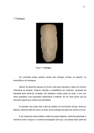 25
1 Tuaregue
Figura 7: Tuaregue
Um provérbio árabe adverte contra dois inimigos mortais no deserto: os
escorpiões e os tuaregues.
Apesar de aparente repouso na forma, esta peça reproduz a figura do homem
indomável do deserto. Criatura nômade e desafiadora por natureza, necessita de
liberdade para sentir-se completo. Em destaque mostra parte do rosto, e tem nos
olhos apertados uma expressão melancólica e distante, de um rosto jovem que se
esconde naquilo que confere sua identidade.
O turbante, que cinge todo o alto da cabeça em movimento circular, fecha as
laterais, cobrindo parte do nariz e a boca, como proteção da ação dos ventos e do sol.
A cor natural da areia enfatiza a idéia do próprio deserto, conferindo plenitude e
harmonia entre a figura e o material empregado visto que, um parece fazer parte da
 