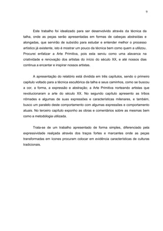 9
Este trabalho foi idealizado para ser desenvolvido através da técnica da
talha, onde as peças serão apresentadas em formas de cabeças abstraídas e
alongadas, que servirão de subsídio para estudar e entender melhor o processo
artístico já existente, isto é mostrar um pouco da técnica bem como quem a utilizou.
Procurei enfatizar a Arte Primitiva, pois esta serviu como uma alavanca na
criatividade e renovação dos artistas do início do século XX, e até nossos dias
continua a encantar e inspirar nossos artistas.
A apresentação do relatório está dividida em três capítulos, sendo o primeiro
capitulo voltado para a técnica escultórica da talha e seus caminhos, como se buscou
a cor, a forma, a expressão e abstração; a Arte Primitiva norteando artistas que
revolucionaram a arte do século XX. No segundo capítulo apresento as tribos
nômades e algumas de suas expressões e características milenares, e também,
busco um paralelo deste comportamento com algumas expressões e comportamento
atuais. No terceiro capítulo exponho as obras e comentários sobre as mesmas bem
como a metodologia utilizada.
Trata-se de um trabalho apresentado de forma simples, diferenciado pela
expressividade realçada através dos traços fortes e marcantes onde as peças
transformadas em ícones procuram colocar em evidência características de culturas
tradicionais.
 