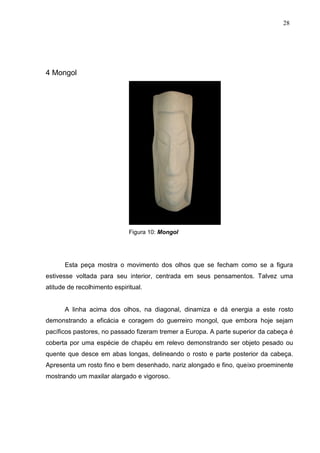 28
4 Mongol
Figura 10: Mongol
Esta peça mostra o movimento dos olhos que se fecham como se a figura
estivesse voltada para seu interior, centrada em seus pensamentos. Talvez uma
atitude de recolhimento espiritual.
A linha acima dos olhos, na diagonal, dinamiza e dá energia a este rosto
demonstrando a eficácia e coragem do guerreiro mongol, que embora hoje sejam
pacíficos pastores, no passado fizeram tremer a Europa. A parte superior da cabeça é
coberta por uma espécie de chapéu em relevo demonstrando ser objeto pesado ou
quente que desce em abas longas, delineando o rosto e parte posterior da cabeça.
Apresenta um rosto fino e bem desenhado, nariz alongado e fino, queixo proeminente
mostrando um maxilar alargado e vigoroso.
 