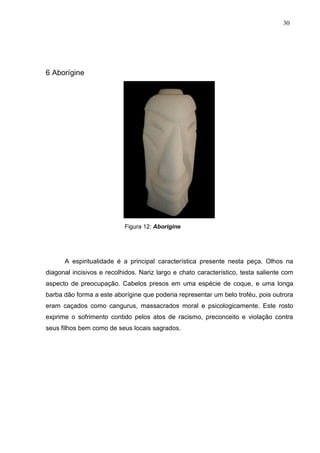 30
6 Aborígine
Figura 12: Aborigine
A espiritualidade é a principal característica presente nesta peça. Olhos na
diagonal incisivos e recolhidos. Nariz largo e chato característico, testa saliente com
aspecto de preocupação. Cabelos presos em uma espécie de coque, e uma longa
barba dão forma a este aborígine que poderia representar um belo troféu, pois outrora
eram caçados como cangurus, massacrados moral e psicologicamente. Este rosto
exprime o sofrimento contido pelos atos de racismo, preconceito e violação contra
seus filhos bem como de seus locais sagrados.
 
