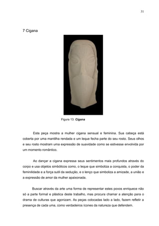 31
7 Cigana
Figura 13: Cigana
Esta peça mostra a mulher cigana sensual e feminina. Sua cabeça está
coberta por uma mantilha rendada e um leque fecha parte do seu rosto. Seus olhos
e seu rosto mostram uma expressão de suavidade como se estivesse envolvida por
um momento romântico.
Ao dançar a cigana expressa seus sentimentos mais profundos através do
corpo e usa objetos simbólicos como, o leque que simboliza a conquista, o poder da
feminilidade e a força sutil da sedução, e o lenço que simboliza a amizade, a união e
a expressão de amor da mulher apaixonada.
Buscar através da arte uma forma de representar estes povos enriquece não
só a parte formal e plástica deste trabalho, mas procura chamar a atenção para o
drama de culturas que agonizam. As peças colocadas lado a lado, fazem refletir a
presença de cada uma, como verdadeiros ícones da natureza que defendem.
 