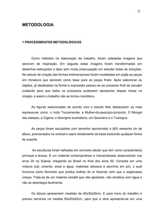 32
METODOLOGIA
1 PROCEDIMENTOS METODOLÓGICOS
Como métodos na elaboração de trabalho, foram coletadas imagens que
serviram de inspiração. Em seguida estas imagens foram transformadas em
desenhos esboçados a lápis sem muita preocupação em estudar todas as soluções.
No estudo de criação das formas tridimensionais foram modeladas em argila as peças
em miniatura que serviram como base para as peças finais. Após selecionar os
objetos, já idealizados na forma e expressão passou-se ao processo final de esculpir
cuidando para que todos os processos pudessem apresentar etapas novas na
criação, e assim o trabalho não se tornou monótono.
As figuras selecionadas de acordo com o estudo feito destacaram as mais
expressivas como: o índio Txucarramãe, a Mulher-do-pescoço-comprido, O Mongol
das estepes, a Cigana, o Aborígine australiano, um Queniano e o Tuaregue.
As peças foram esculpidas com tamanho aproximado a (60) sessenta cm de
altura, posicionados na vertical e saem diretamente da base excluindo qualquer forma
de suporte.
As esculturas foram talhadas em concreto celular que tem como característica
principal a leveza. É um material contemporâneo e industrializado desenvolvido nos
anos 20 na Suécia, chegando ao Brasil no final dos anos 50. Consiste em uma
mistura (cal, cimento, areia e água, materiais silicosos e alumínio em pó), o qual
funciona como fermento que produz bolhas de ar fazendo com que a argamassa
cresça. Trata-se de um material versátil que não apodrece, não amolece com água e
não se desintegra facilmente.
Os blocos apresentam medidas de 60x30x20cm. E para inicio do trabalho é
preciso serrá-los na medida 60x20x20cm, para que a obra apresente-se em uma
 