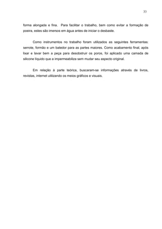 33
forma alongada e fina. Para facilitar o trabalho, bem como evitar a formação de
poeira, estes são imersos em água antes de iniciar o desbaste.
Como instrumentos no trabalho foram utilizados as seguintes ferramentas:
serrote, formão e um batedor para as partes maiores. Como acabamento final, após
lixar e lavar bem a peça para desobstruir os poros, foi aplicado uma camada de
silicone líquido que a impermeabiliza sem mudar seu aspecto original.
Em relação à parte teórica, buscaram-se informações através de livros,
revistas, internet utilizando os meios gráficos e visuais.
 