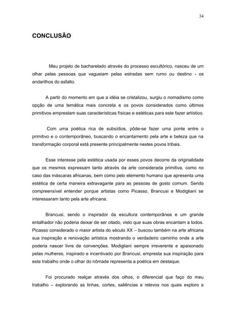 34
CONCLUSÃO
Meu projeto de bacharelado através do processo escultórico, nasceu de um
olhar pelas pessoas que vagueiam pelas estradas sem rumo ou destino - os
andarilhos do asfalto.
A partir do momento em que a idéia se cristalizou, surgiu o nomadismo como
opção de uma temática mais concreta e os povos considerados como últimos
primitivos emprestam suas características físicas e estéticas para este fazer artístico.
Com uma poética rica de subsídios, pôde-se fazer uma ponte entre o
primitivo e o contemporâneo, buscando o encantamento pela arte e beleza que na
transformação corporal está presente principalmente nestes povos tribais.
Esse interesse pela estética usada por esses povos decorre da originalidade
que os mesmos expressam tanto através da arte considerada primitiva, como no
caso das máscaras africanas, bem como pelo elemento humano que apresenta uma
estética de certa maneira extravagante para as pessoas de gosto comum. Sendo
compreensível entender porque artistas como Picasso, Brancusi e Modigliani se
interessaram tanto pela arte africana.
Brancusi, sendo o inspirador da escultura contemporânea e um grande
entalhador não poderia deixar de ser citado, visto que suas obras encantam a todos.
Picasso considerado o maior artista do século XX – buscou também na arte africana
sua inspiração e renovação artística mostrando o verdadeiro caminho onde a arte
poderia nascer livre de convenções. Modigliani sempre irreverente e apaixonado
pelas mulheres, inspirado e incentivado por Brancusi, empresta sua inspiração para
este trabalho onde o olhar do nômade representa a poética em destaque.
Foi procurado realçar através dos olhos, o diferencial que faço do meu
trabalho – explorando as linhas, cortes, saliências e relevos nos quais exploro a
 