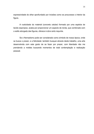 35
expressividade do olhar aprofundado por incisões como se procurasse o interior da
figura.
A rusticidade do material (concreto celular) formado por uma espécie de
tecido esponjoso, acaba por proporcionar um aspecto de renda, que combinado com
o estilo alongado das figuras, oferece à obra certo requinte.
Se o Nomadismo pode ser considerado como símbolo de nossa época, onde
se busca o prazer, e a felicidade: também busquei através deste trabalho, uma arte
desenvolvida com este gosto de se fazer por prazer, com liberdade não me
prendendo a moldes buscando momentos de total contemplação e realização
pessoal.
 