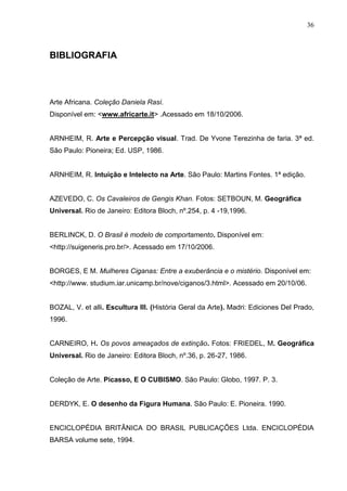 36
BIBLIOGRAFIA
Arte Africana. Coleção Daniela Rasí.
Disponível em: <www.africarte.it> .Acessado em 18/10/2006.
ARNHEIM, R. Arte e Percepção visual. Trad. De Yvone Terezinha de faria. 3ª ed.
São Paulo: Pioneira; Ed. USP, 1986.
ARNHEIM, R. Intuição e Intelecto na Arte. São Paulo: Martins Fontes. 1ª edição.
AZEVEDO, C. Os Cavaleiros de Gengis Khan. Fotos: SETBOUN, M. Geográfica
Universal. Rio de Janeiro: Editora Bloch, nº.254, p. 4 -19,1996.
BERLINCK, D. O Brasil é modelo de comportamento. Disponível em:
<http://suigeneris.pro.br/>. Acessado em 17/10/2006.
BORGES, E M. Mulheres Ciganas: Entre a exuberância e o mistério. Disponível em:
<http://www. studium.iar.unicamp.br/nove/ciganos/3.html>. Acessado em 20/10/06.
BOZAL, V. et alli. Escultura III. (História Geral da Arte). Madri: Ediciones Del Prado,
1996.
CARNEIRO, H. Os povos ameaçados de extinção. Fotos: FRIEDEL, M. Geográfica
Universal. Rio de Janeiro: Editora Bloch, nº.36, p. 26-27, 1986.
Coleção de Arte. Picasso, E O CUBISMO. São Paulo: Globo, 1997. P. 3.
DERDYK, E. O desenho da Figura Humana. São Paulo: E. Pioneira. 1990.
ENCICLOPÉDIA BRITÂNICA DO BRASIL PUBLICAÇÕES Ltda. ENCICLOPÉDIA
BARSA volume sete, 1994.
 