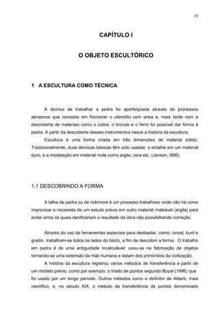 10
CAPÍTULO I
O OBJETO ESCULTÓRICO
1 A ESCULTURA COMO TÉCNICA
A técnica de trabalhar a pedra foi aperfeiçoada através de processos
abrasivos que consistia em friccionar o utensílio com areia e, mais tarde com a
descoberta de materiais como o cobre, o bronze e o ferro foi possível dar forma à
pedra. A partir da descoberta desses instrumentos nasce a história da escultura.
Escultura é uma forma criada em três dimensões de material sólido.
Tradicionalmente, duas técnicas básicas têm sido usadas: o entalhe em um material
duro, e a modelação em material mole como argila, cera etc. (Janson, l996).
1.1 DESCOBRINDO A FORMA
A talha de pedra ou de mármore é um processo trabalhoso onde não há como
improvisar e necessita de um estudo prévio em outro material maleável (argila) para
evitar erros os quais danificariam o resultado da obra não possibilitando correção.
Através do uso de ferramentas especiais para desbastar, como: cinzel, buril e
gradin, trabalham-se todos os lados do bloco, a fim de descobrir a forma. O trabalho
em pedra é de uma antiguidade incalculável: usou-se na fabricação de objetos
tornando-se uma extensão da mão humana e datam dos primórdios da civilização.
A história da escultura registrou vários métodos de transferência a partir de
um modelo prévio, como por exemplo, o tirado de pontos segundo Bozal (1996) que
foi usado por um longo período. Outros métodos como o definitor de Alberti, mais
científico, e, no século XIX, o método de transferência de pontos denominado
 