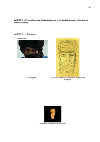 40
ANEXO 1 – Procedimentos utilizados para a criação das formas preliminares
das esculturas.
ANEXO 1.1 – Tuaregue
Michael Friedel
1. fotografia 2. Esboço preliminar para estudo da escultura
Tuaregue.
3 . Estudo tridimensional em argila.
 