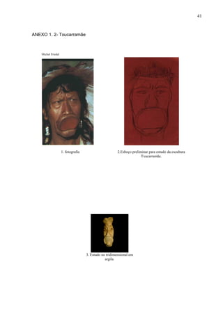 41
ANEXO 1. 2- Txucarramãe
Michel Friedel
1. fotografia 2.Esboço preliminar para estudo da escultura
Txucarramãe.
3. Estudo no tridimensional em
argila.
 