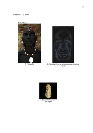 42
ANEXO - 1.3 Pokot
Michael Friedel
1. Fotografia 2.Esboço preliminar para estudo da escultura
Pokot.
3. Estudo tridimensional
em argila.
 