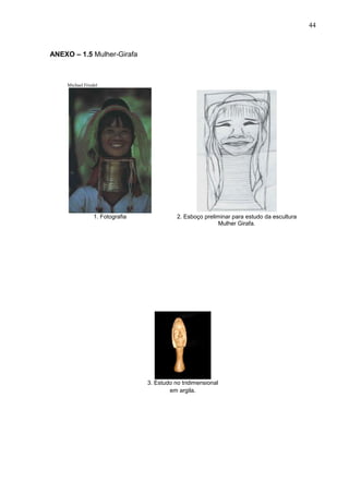 44
ANEXO – 1.5 Mulher-Girafa
Michael Friedel
1. Fotografia 2. Esboço preliminar para estudo da escultura
Mulher Girafa.
3. Estudo no tridimensional
em argila.
 