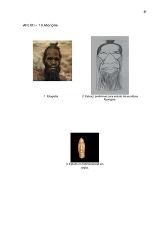 45
ANEXO – 1.6 Aborígine
1. fotografia 2. Esboço preliminar para estudo da escultura
Aborígine.
3. Estudo no tridimensional em
argila.
 