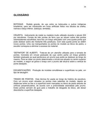 48
GLOSSÁRIO
BOTOQUE. Rodela grande, de uso entre os botocudos e outros indígenas
brasileiros, para ser introduzida em furos artificiais feitos nos lóbulos da orelha,
narinas e beiço inferior. (batoque, tembetá).
CRUZETA. Instrumento de metal ou madeira muito utilizado durante o século XIX
por escultores. Consta de três pontas de ferro que se situam sobre três pontos
sobressalentes escolhidos; leva fixo um braço articulado com uma quarta ponta que
pode deslizar sobre ele mediante três parafusos. Com esta quarta ponta se obtêm
novos pontos. Uma vez transportados os pontos do modelo ao bloco de pedra, o
escultor começava a eliminar o excesso do material.
“DEFINITOR” DE ALBERTI. Trata-se de um utensílio utilizado para a tomada de
pontos. Consistia em círculo graduado de cujo centro partia um braço giratório
também graduado ao qual pendurava um prumo que podia se deslocar ao longo do
mesmo. Para se obter um ponto determinado o circulo era situado no centro superior
do modelo, a seguir se girava o braço com o prumo até situá-lo sobre a vertical do
ponto desejado.
ESCARIFICAÇÕES. Produção de incisões simultâneas e superficiais na pele, um
tipo de tatuagem.
TIRADO DE PONTOS. Esta técnica foi usada ao longo da história da escultura.
Com um prumo eram situados os pontos mais salientes do modelo, depois as
distâncias entre os fios e a superfície eram marcadas no bloco de pedra através de
orifícios perpendiculares, de acordo com a profundidade assinalada pelo prumo.
Estes pontos serviam de guia para o trabalho de desgaste do bloco, até deixar
descoberta a superfície desejada.
 