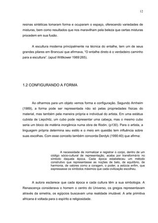12
resinas sintéticas tomaram forma e ocuparam o espaço, oferecendo variedades de
misturas, bem como resultados que nos maravilham pela beleza que certas misturas
procedem em sua fusão.
A escultura moderna principalmente na técnica do entalhe, tem um de seus
grandes pilares em Brancusi que afirmava, “O entalhe direto é o verdadeiro caminho
para a escultura”. (apud Wittkower 1989:265).
1.2 CONFIGURANDO A FORMA
Ao olharmos para um objeto vemos forma e configuração. Segundo Arnheim
(1989), a forma pode ser representada não só pelas propriedades físicas do
material, mas também pela maneira própria e individual do artista. Em uma estátua
cubista de Liepchitz, um cubo pode representar uma cabeça, mas o mesmo cubo
seria um bloco de matéria inorgânica numa obra de Rodin. (p130). Para o artista, a
linguagem própria determina seu estilo e o meio em questão tem influência sobre
suas escolhas. Com esse conceito também concorda Derdyk (1990:40) que afirma:
A necessidade de normalizar e registrar o corpo, dentro de um
código sócio-cultural de representação, acaba por transformá-lo no
símbolo daquela época. Cada época estabeleceu um método
construtivo que representasse as noções de belo, de equilíbrio, de
harmonia, de valores como a coragem, o poder, a astúcia enfim, que
expressasse os símbolos máximos que cada civilização escolheu.
A autora esclarece que cada época e cada cultura têm a sua simbologia. A
Renascença considerava o homem o centro do Universo, os gregos representavam
através da simetria, os egípcios buscavam uma realidade imutável. A arte primitiva
africana é voltada para o espírito e religiosidade.
 