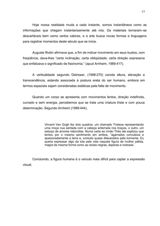13
Hoje nossa realidade muda a cada instante, somos instantâneos como as
informações que chegam instantaneamente até nós. Os materiais tornaram–se
descartáveis bem como certos valores, e a arte busca novas formas e linguagens
para registrar momentos deste século que se inicia.
Auguste Rodin afirmava que, a fim de indicar movimento em seus bustos, com
freqüência, dava-lhes “certa inclinação, certa obliqüidade, certa direção expressiva
que enfatizava o significado de fisionomia.” (apud Arnheim, 1989:417).
A verticalidade segundo Ostrower, (1998:275) conota altura, elevação e
transcendência, estando associada à postura ereta do ser humano, embora em
termos espaciais sejam consideradas estáticas pela falta de movimento.
Quando um corpo se apresenta com movimentos lentos, direção indefinida,
curvado e sem energia, percebemos que se trata uma criatura triste e com pouca
determinação. Segundo Arnheim (1989:444),
Vincent Van Gogh fez dois quadros, um chamado Tristeza representando
uma moça nua sentada com a cabeça enterrada nos braços, o outro, um
esboço de árvores retorcidas. Numa carta ao irmão Théo ele explicou que
tentou por o mesmo sentimento em ambos, ”agarrados convulsiva e
apaixonadamente a terra e, contudo quase dilacerados pela tormenta. Eu
queria expressar algo da luta pela vida naquela figura de mulher pálida,
magra da mesma forma como as raízes negras, ásperas e nodosas¨.
Concluindo, a figura humana é o veículo mais difícil para captar a expressão
visual.
 