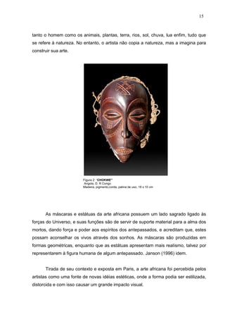 15
tanto o homem como os animais, plantas, terra, rios, sol, chuva, lua enfim, tudo que
se refere à natureza. No entanto, o artista não copia a natureza, mas a imagina para
construir sua arte.
Figura 2: “CHOKWE”
Angola, D. R Congo
Madeira, pigmento,corda, patina de uso, 18 x 10 cm
As máscaras e estátuas da arte africana possuem um lado sagrado ligado às
forças do Universo, e suas funções são de servir de suporte material para a alma dos
mortos, dando força e poder aos espíritos dos antepassados, e acreditam que, estes
possam aconselhar os vivos através dos sonhos. As máscaras são produzidas em
formas geométricas, enquanto que as estátuas apresentam mais realismo, talvez por
representarem à figura humana de algum antepassado. Janson (1996) idem.
Tirada de seu contexto e exposta em Paris, a arte africana foi percebida pelos
artistas como uma fonte de novas idéias estéticas, onde a forma podia ser estilizada,
distorcida e com isso causar um grande impacto visual.
 