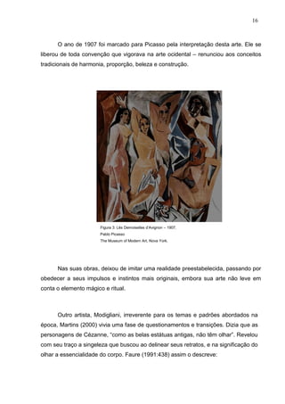 16
O ano de 1907 foi marcado para Picasso pela interpretação desta arte. Ele se
liberou de toda convenção que vigorava na arte ocidental – renunciou aos conceitos
tradicionais de harmonia, proporção, beleza e construção.
Figura 3: Lês Demoiselles d’Avignon – 1907.
Pablo Picasso
The Museum of Modern Art, Nova York.
Nas suas obras, deixou de imitar uma realidade preestabelecida, passando por
obedecer a seus impulsos e instintos mais originais, embora sua arte não leve em
conta o elemento mágico e ritual.
Outro artista, Modigliani, irreverente para os temas e padrões abordados na
época, Martins (2000) vivia uma fase de questionamentos e transições. Dizia que as
personagens de Cézanne, “como as belas estátuas antigas, não têm olhar”. Revelou
com seu traço a singeleza que buscou ao delinear seus retratos, e na significação do
olhar a essencialidade do corpo. Faure (1991:438) assim o descreve:
 