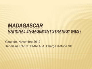 MADAGASCAR
 NATIONAL ENGAGEMENT STRATEGY (NES)

Yaoundé, Novembre 2012
Heriniaina RAKOTOMALALA, Chargé d’étude SIF




                                              1
 