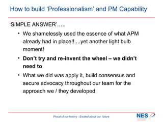How to build ‘Professionalism’ and PM Capability
‘SIMPLE

ANSWER’…..

• We shamelessly used the essence of what APM
already had in place!!....yet another light bulb
moment!
• Don’t try and re-invent the wheel – we didn’t
need to
• What we did was apply it, build consensus and
secure advocacy throughout our team for the
approach we / they developed

Proud of our history - Excited about our future

 