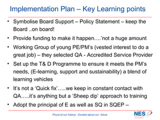 Implementation Plan – Key Learning points
• Symbolise Board Support – Policy Statement – keep the
Board ..on board!
• Provide funding to make it happen….’not a huge amount
• Working Group of young PE/PM’s (vested interest to do a
great job) – they selected QA - Accredited Service Provider
• Set up the T& D Programme to ensure it meets the PM’s
needs, (E-learning, support and sustainability) a blend of
learning vehicles
• It’s not a ‘Quick fix’…..we keep in constant contact with
QA…..it’s anything but a ‘Sheep dip’ approach to training
• Adopt the principal of E as well as SQ in SQEP –
Proud of our history - Excited about our future

 