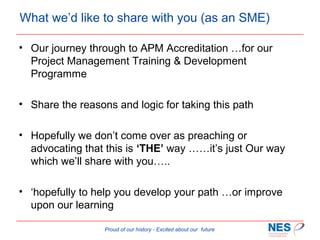 What we’d like to share with you (as an SME)
• Our journey through to APM Accreditation …for our
Project Management Training & Development
Programme
• Share the reasons and logic for taking this path
• Hopefully we don’t come over as preaching or
advocating that this is ‘THE’ way ……it’s just Our way
which we’ll share with you…..
• ‘hopefully to help you develop your path …or improve
upon our learning
Proud of our history - Excited about our future

 