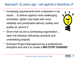 Approach: (2 years ago - set against a backdrop of:
• Increasing requirements from customers in our
sector …to deliver against more challenging
schedules, tighter cost basis with more
reliability and predictable delivery (safety and
quality as ‘givens’!)

2

• Given that we are a contracting organisation…
clear link between delivering contracts and
undertaking projects
• Embrace Project Management as a professional
discipline and use it to create a BIG STEP CHANGE!

Proud of our history - Excited about our future

 