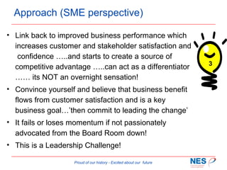 Approach (SME perspective)
• Link back to improved business performance which
increases customer and stakeholder satisfaction and
confidence …..and starts to create a source of
competitive advantage …..can act as a differentiator
…… its NOT an overnight sensation!
• Convince yourself and believe that business benefit
flows from customer satisfaction and is a key
business goal…’then commit to leading the change’
• It fails or loses momentum if not passionately
advocated from the Board Room down!
• This is a Leadership Challenge!
Proud of our history - Excited about our future

3

 