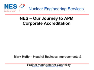 Nuclear Engineering Services
NES – Our Journey to APM
Corporate Accreditation

Mark Kelly – Head of Business Improvements &
Project our history - Excited about our future
Proud of Management Capability

 