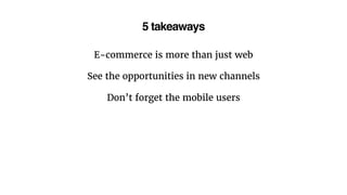 5 takeaways
E-commerce is more than just web
See the opportunities in new channels
Don’t forget the mobile users
 