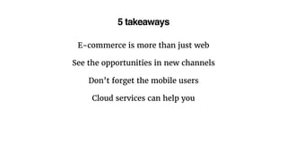 5 takeaways
E-commerce is more than just web
See the opportunities in new channels
Don’t forget the mobile users
Cloud services can help you
 