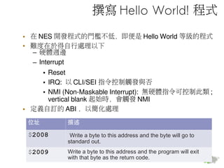 撰寫 Hello World! 程式
• 在 NES 開發程式的門檻不低，即便是 Hello World 等級的程式
• 難度在於得自行處理以下
– 硬體週邊
– Interrupt
• Reset
• IRQ: 以 CLI/SEI 指令控制觸發與否
• NMI (Non-Maskable Interrupt): 無硬體指令可控制此類 ;
vertical blank 起始時，會觸發 NMI
• 定義自訂的 ABI ，以簡化處理
位址 描述
$2008 Write a byte to this address and the byte will go to
standard out.
$2009 Write a byte to this address and the program will exit
with that byte as the return code.
 