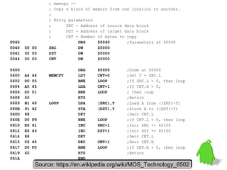 ; memcpy --
; Copy a block of memory from one location to another.
;
; Entry parameters
; SRC - Address of source data block
; DST - Address of target data block
; CNT - Number of bytes to copy
0040 ORG $0040 ;Parameters at $0040
0040 00 00 SRC DW $0000
0042 00 00 DST DW $0000
0044 00 00 CNT DW $0000
0600 ORG $0600 ;Code at $0600
0600 A4 44 MEMCPY LDY CNT+0 ;Set Y = SRC.L
0602 D0 05 BNE LOOP ;If SRC.L > 0, then loop
0604 A5 45 LDA CNT+1 ;If CNT.H > 0,
0606 D0 01 BNE LOOP ; then loop
0608 60 RTS ;Return
0609 B1 40 LOOP LDA (SRC),Y ;Load A from ((SRC)+Y)
060B 91 42 STA (DST),Y ;Store A to ((DST)+Y)
060D 88 DEY ;Decr CNT.L
060E D0 F9 BNE LOOP ;if CNT.L > 0, then loop
0610 E6 41 INC SRC+1 ;Incr SRC += $0100
0612 E6 43 INC DST+1 ;Incr DST += $0100
0614 88 DEY ;Decr CNT.L
0615 C6 45 DEC CNT+1 ;Decr CNT.H
0617 D0 F0 BNE LOOP ;If CNT.H > 0, then loop
0619 60 RTS ;Return
061A END
Source: https://en.wikipedia.org/wiki/MOS_Technology_6502Source: https://en.wikipedia.org/wiki/MOS_Technology_6502
 