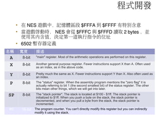 • 在 NES 遊戲中，記憶體區段 $FFFA 到 $FFFF 有特別含意
• 當遊戲啟動時， NES 會從 $FFFC 與 $FFFD 讀取 2 bytes ，並
使用其內含值，決定第一道執行指令的位址
• 6502 暫存器定義
名稱 寬度 描述
A 8-bit "main" register. Most of the arithmetic operations are performed on this register.
X 8-bit Another general purpose register. Fewer instructions support X than A. Often used
as an index, as in the above code.
Y 8-bit Pretty much the same as X. Fewer instructions support Y than X. Also often used as
an index.
P 8-bit The "status" register. When the assembly program mentions the "zero flag" it is
actually referring to bit 1 (the second smallest bit) of the status register. The other
bits mean other things, which we will get into later.
SP 8-bit The "stack pointer". The stack is located at $100 - $1ff. The stack pointer is
initialized to $1ff. When you push a byte on the stack, the stack pointer is
decremented, and when you pull a byte from the stack, the stack pointer is
incremented.
PC 16-bit The program counter. You can't directly modify this register but you can indirectly
modify it using the stack.
程式開發
 