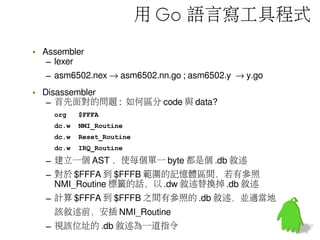 用 Go 語言寫工具程式
• Assembler
– lexer
– asm6502.nex → asm6502.nn.go ; asm6502.y → y.go
• Disassembler
– 首先面對的問題 : 如何區分 code 與 data?
org $FFFA
dc.w NMI_Routine
dc.w Reset_Routine
dc.w IRQ_Routine
– 建立一個 AST ，使每個單一 byte 都是個 .db 敘述
– 對於 $FFFA 到 $FFFB 範圍的記憶體區間，若有參照
NMI_Routine 標籤的話，以 .dw 敘述替換掉 .db 敘述
– 計算 $FFFA 到 $FFFB 之間有參照的 .db 敘述，並適當地
該敘述前，安插 NMI_Routine
– 視該位址的 .db 敘述為一道指令
 