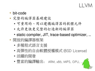 • bit-code
• 完整的編譯器基礎建設
• 可重用的、用以建構編譯器的軟體元件
• 允許更快更完整的打造新的編譯器
• static compiler, JIT, trace-based optimizer, …
• 開放的編譯器框架
• 多種程式語言支援
• 高彈性的自由軟體授權模式 (BSD License)
• 活躍的開發
• 豐富的編譯輸出： ARM, x86, MIPS, GPU, …
LLVM
 