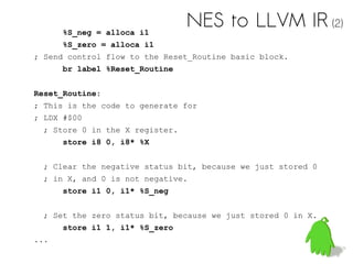 %S_neg = alloca i1
%S_zero = alloca i1
; Send control flow to the Reset_Routine basic block.
br label %Reset_Routine
Reset_Routine:
; This is the code to generate for
; LDX #$00
; Store 0 in the X register.
store i8 0, i8* %X
; Clear the negative status bit, because we just stored 0
; in X, and 0 is not negative.
store i1 0, i1* %S_neg
; Set the zero status bit, because we just stored 0 in X.
store i1 1, i1* %S_zero
...
NES to LLVM IR (2)
 