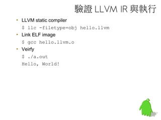 驗證 LLVM IR 與執行
• LLVM static compiler
$ llc -filetype=obj hello.llvm
• Link ELF image
$ gcc hello.llvm.o
• Veirfy
$ ./a.out
Hello, World!
 