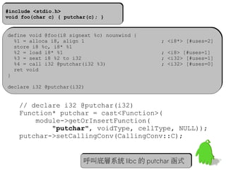 32
#include <stdio.h>
void foo(char c) { putchar(c); }
#include <stdio.h>
void foo(char c) { putchar(c); }
define void @foo(i8 signext %c) nounwind {
%1 = alloca i8, align 1 ; <i8*> [#uses=2]
store i8 %c, i8* %1
%2 = load i8* %1 ; <i8> [#uses=1]
%3 = sext i8 %2 to i32 ; <i32> [#uses=1]
%4 = call i32 @putchar(i32 %3) ; <i32> [#uses=0]
ret void
}
declare i32 @putchar(i32)
define void @foo(i8 signext %c) nounwind {
%1 = alloca i8, align 1 ; <i8*> [#uses=2]
store i8 %c, i8* %1
%2 = load i8* %1 ; <i8> [#uses=1]
%3 = sext i8 %2 to i32 ; <i32> [#uses=1]
%4 = call i32 @putchar(i32 %3) ; <i32> [#uses=0]
ret void
}
declare i32 @putchar(i32)
   // declare i32 @putchar(i32)
Function* putchar = cast<Function>(
module->getOrInsertFunction(
"putchar", voidType, cellType, NULL));
putchar->setCallingConv(CallingConv::C);
呼叫底層系統 libc 的 putchar 函式呼叫底層系統 libc 的 putchar 函式
 