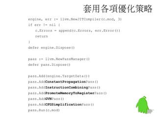 套用各項優化策略
engine, err := llvm.NewJITCompiler(c.mod, 3)
if err != nil {
c.Errors = append(c.Errors, err.Error())
return
}
defer engine.Dispose()
pass := llvm.NewPassManager()
defer pass.Dispose()
pass.Add(engine.TargetData())
pass.AddConstantPropagationPass()
pass.AddInstructionCombiningPass()
pass.AddPromoteMemoryToRegisterPass()
pass.AddGVNPass()
pass.AddCFGSimplificationPass()
pass.Run(c.mod)
 