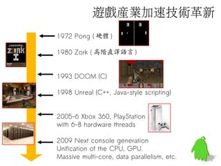 1972 Pong ( 硬體 )
1980 Zork ( 高階直譯語言 )
1993 DOOM (C)
1998 Unreal (C++, Java-style scripting)
2005-6 Xbox 360, PlayStation 3
with 6-8 hardware threads
2009 Next console generation
Unification of the CPU, GPU.
Massive multi-core, data parallelism, etc.
遊戲產業加速技術革新
 