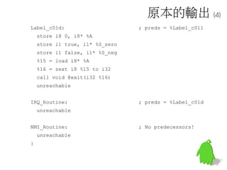 原本的輸出 (4)
Label_c01d: ; preds = %Label_c011
store i8 0, i8* %A
store i1 true, i1* %S_zero
store i1 false, i1* %S_neg
%15 = load i8* %A
%16 = zext i8 %15 to i32
call void @exit(i32 %16)
unreachable
IRQ_Routine: ; preds = %Label_c01d
unreachable
NMI_Routine: ; No predecessors!
unreachable
}
 
